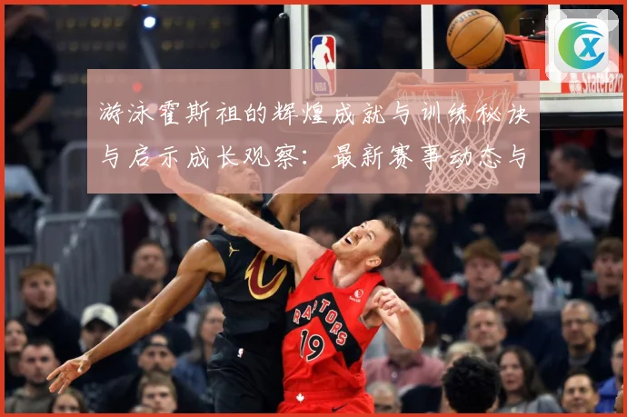 游泳霍斯祖的辉煌成就与训练秘诀与启示成长观察：最新赛事动态与深度分析