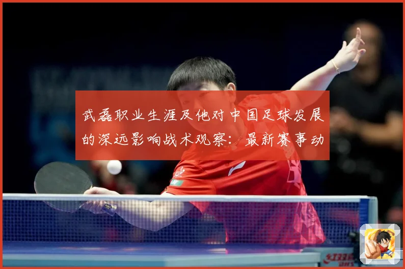 武磊职业生涯及他对中国足球发展的深远影响战术观察：最新赛事动态与深度分析
