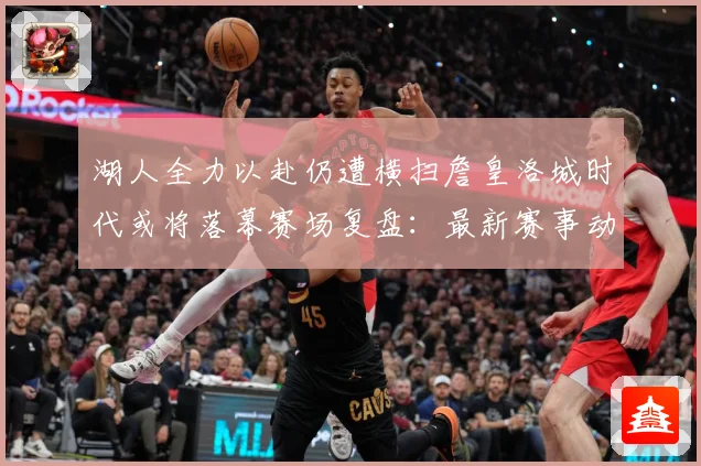 湖人全力以赴仍遭横扫詹皇洛城时代或将落幕赛场复盘：最新赛事动态与深度分析