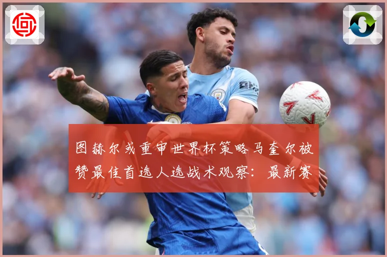 图赫尔或重审世界杯策略马奎尔被赞最佳首选人选战术观察：最新赛事动态与深度分析