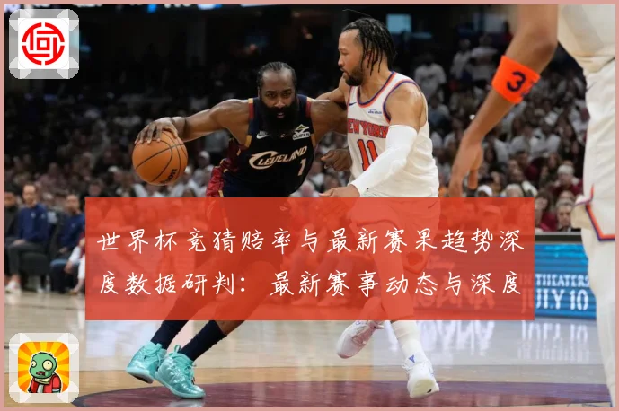世界杯竞猜赔率与最新赛果趋势深度数据研判：最新赛事动态与深度分析