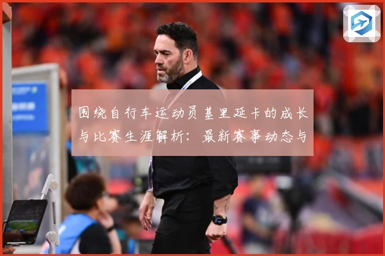 围绕自行车运动员基里延卡的成长与比赛生涯解析：最新赛事动态与深度分析