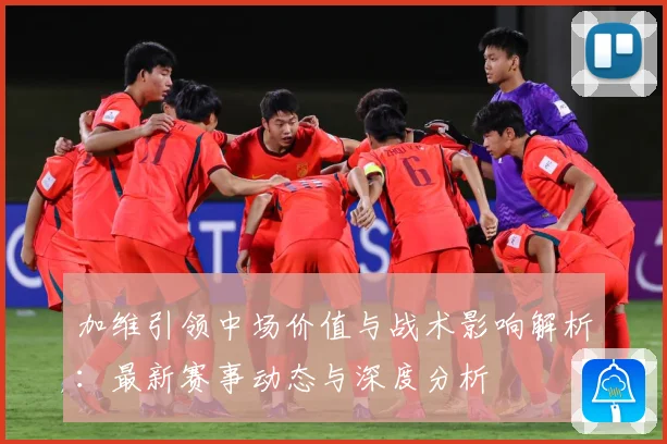 加维引领中场价值与战术影响解析：最新赛事动态与深度分析