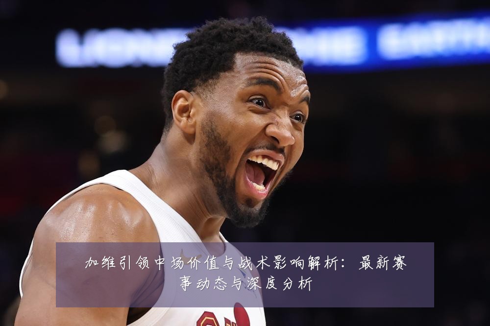 加维引领中场价值与战术影响解析:最新赛事动态与深度分析