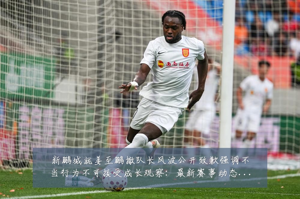 新鹏城就姜至鹏撤队长风波公开致歉强调不当行为不可接受成长观察:最新赛事动态与深度分析